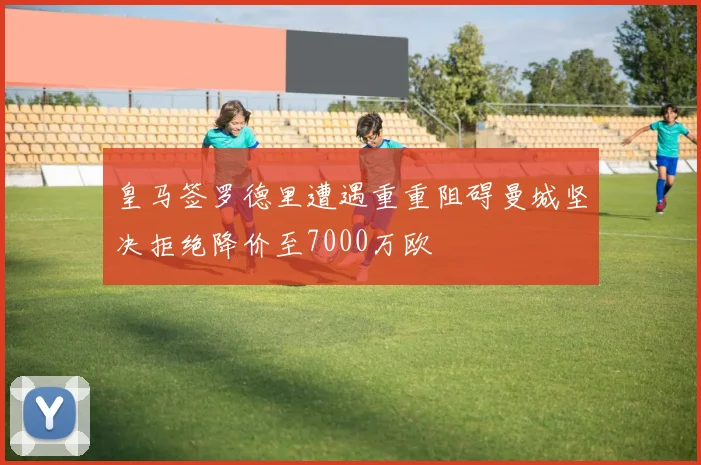 皇马签罗德里遭遇重重阻碍曼城坚决拒绝降价至7000万欧