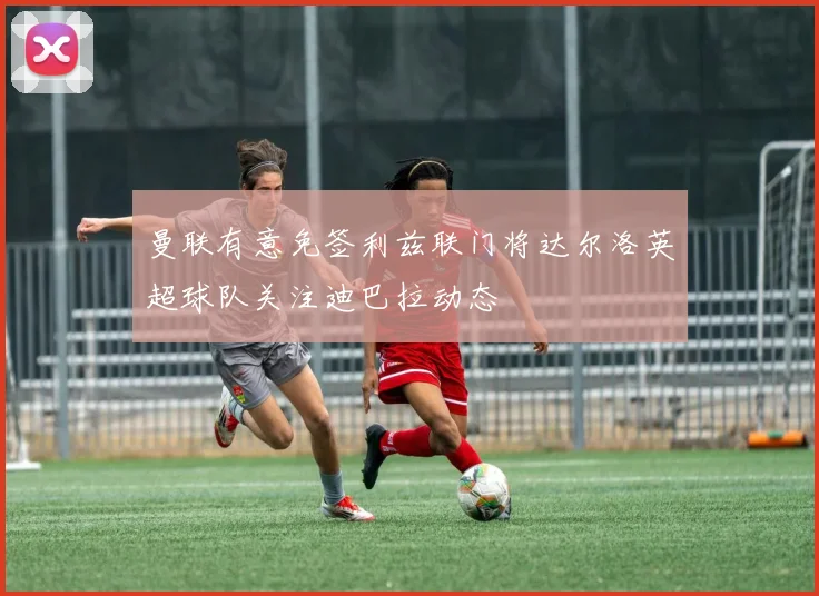 曼联有意免签利兹联门将达尔洛英超球队关注迪巴拉动态