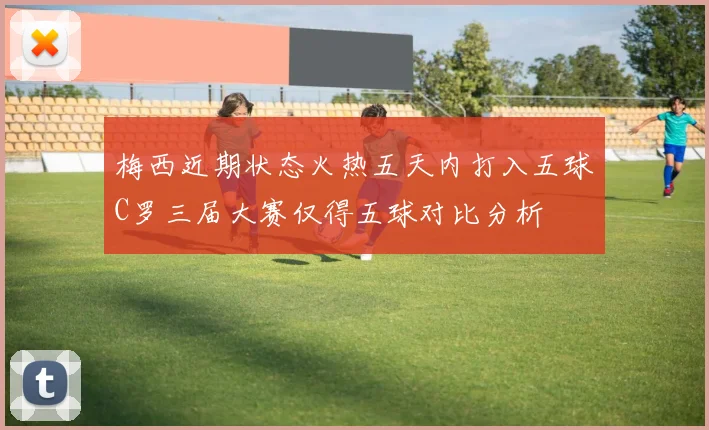 梅西近期状态火热五天内打入五球C罗三届大赛仅得五球对比分析