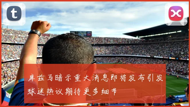 库兹马暗示重大消息即将发布引发球迷热议期待更多细节