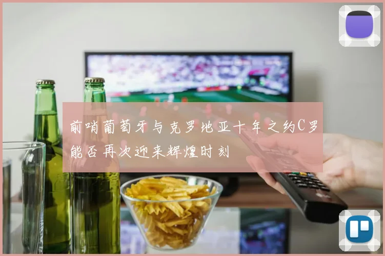 前哨葡萄牙与克罗地亚十年之约C罗能否再次迎来辉煌时刻