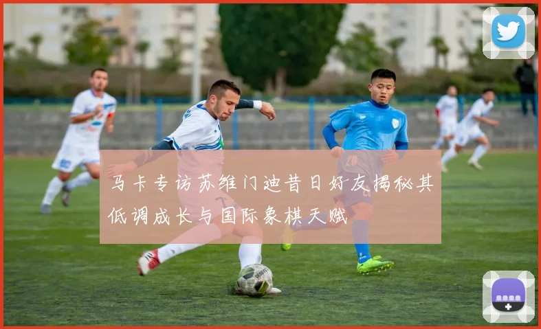 马卡专访苏维门迪昔日好友揭秘其低调成长与国际象棋天赋