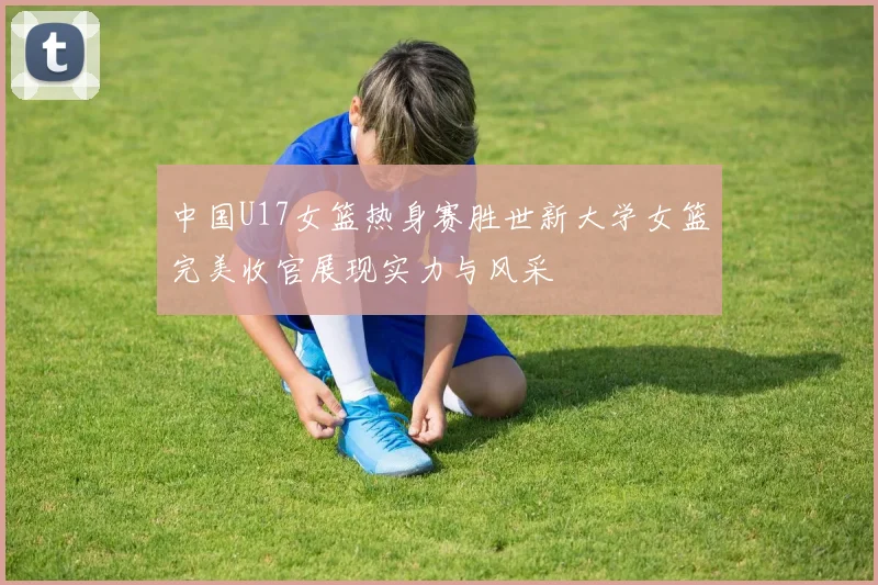 中国U17女篮热身赛胜世新大学女篮完美收官展现实力与风采