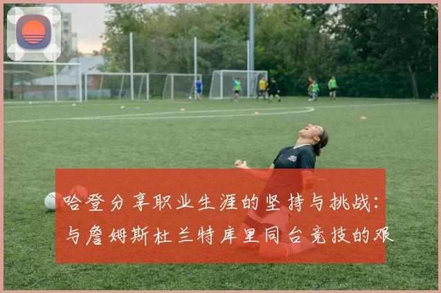 哈登分享职业生涯的坚持与挑战：与詹姆斯杜兰特库里同台竞技的艰辛