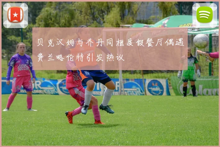 贝克汉姆与乔丹同框度假餐厅偶遇费兰略伦特引发热议