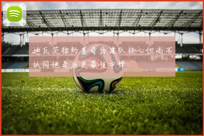 迪瓦茨称约基奇为建队核心但尚不认同他是历史最佳中锋