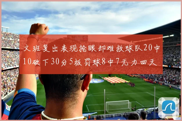 文班复出表现抢眼却难救球队20中10砍下30分5板罚球8中7无力回天