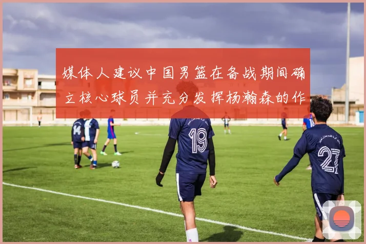 媒体人建议中国男篮在备战期间确立核心球员并充分发挥杨瀚森的作用
