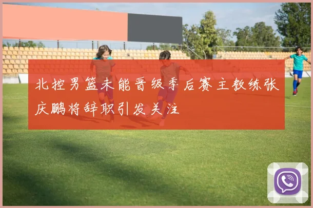 北控男篮未能晋级季后赛主教练张庆鹏将辞职引发关注