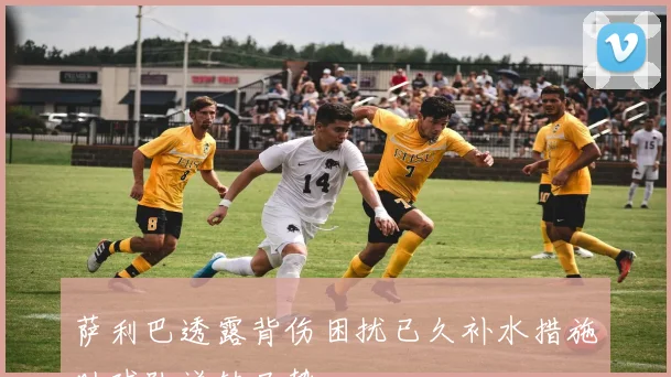 萨利巴透露背伤困扰已久补水措施助球队逆转局势