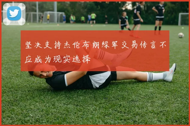 坚决支持杰伦布朗绿军交易传言不应成为现实选择