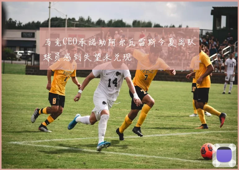 马竞CEO承诺助阿尔瓦雷斯今夏离队球员感到失望未兑现