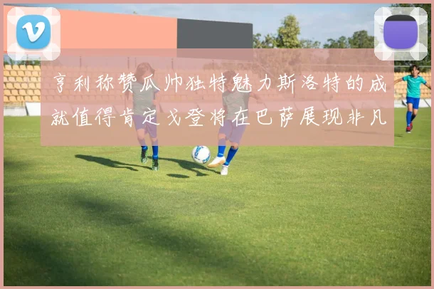 亨利称赞瓜帅独特魅力斯洛特的成就值得肯定戈登将在巴萨展现非凡才华