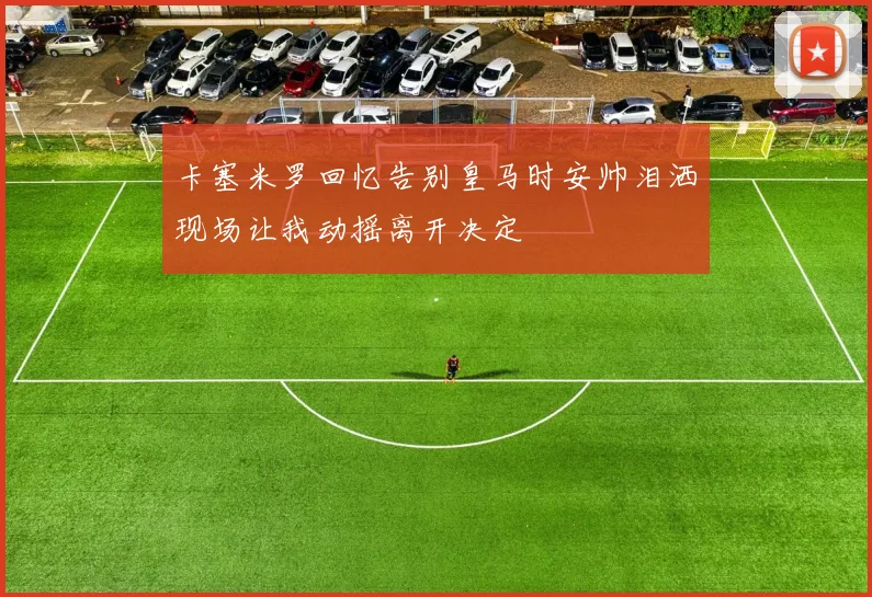 卡塞米罗回忆告别皇马时安帅泪洒现场让我动摇离开决定