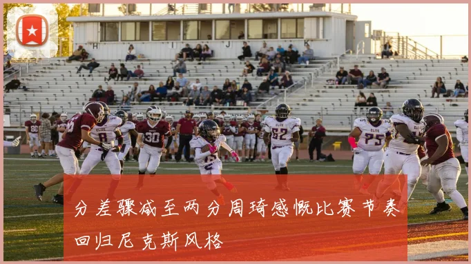 分差骤减至两分周琦感慨比赛节奏回归尼克斯风格