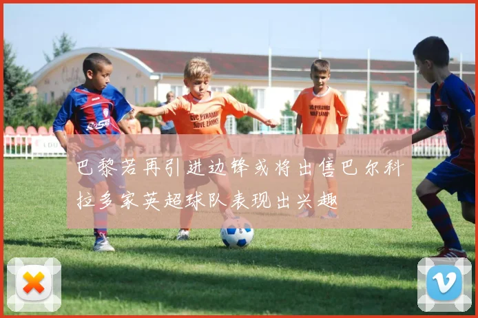 巴黎若再引进边锋或将出售巴尔科拉多家英超球队表现出兴趣
