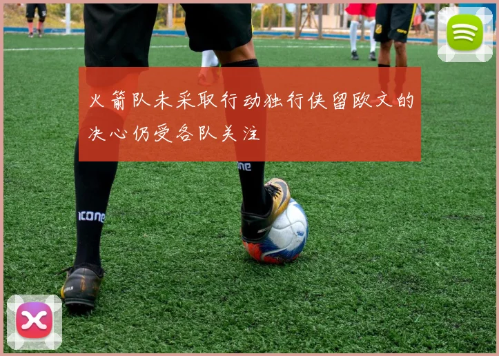 火箭队未采取行动独行侠留欧文的决心仍受各队关注
