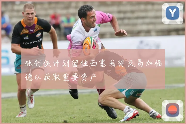 独行侠计划留住西塞或将交易加福德以获取重要资产