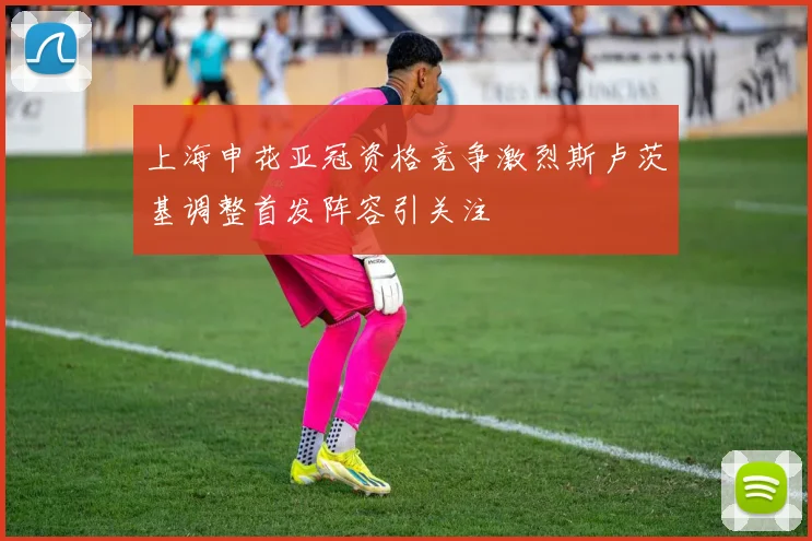 上海申花亚冠资格竞争激烈斯卢茨基调整首发阵容引关注
