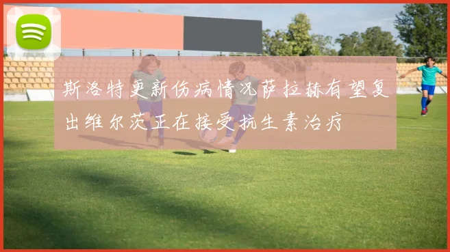斯洛特更新伤病情况萨拉赫有望复出维尔茨正在接受抗生素治疗